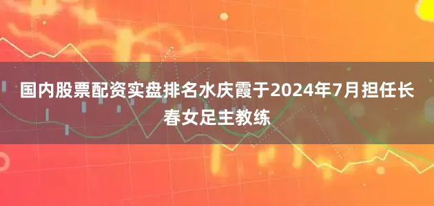 国内股票配资实盘排名水庆霞于2024年7月担任长春女足主教练