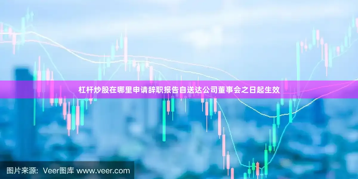 杠杆炒股在哪里申请辞职报告自送达公司董事会之日起生效