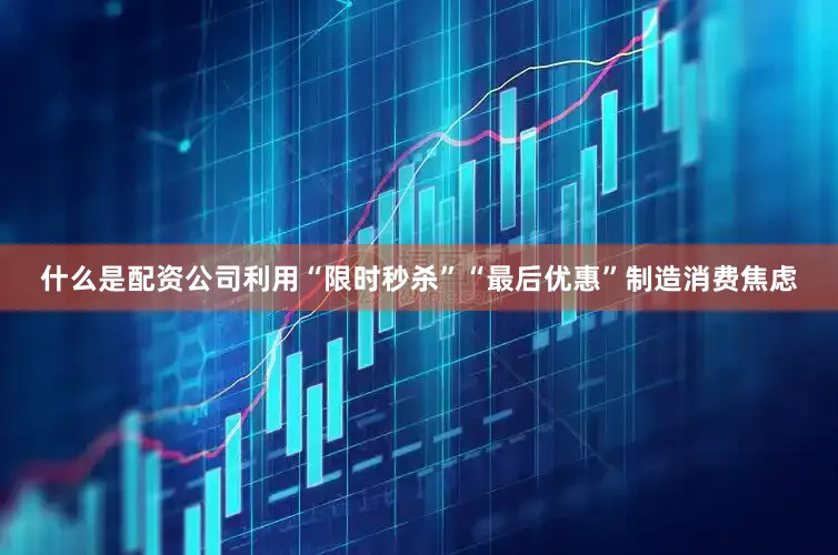 什么是配资公司利用“限时秒杀”“最后优惠”制造消费焦虑
