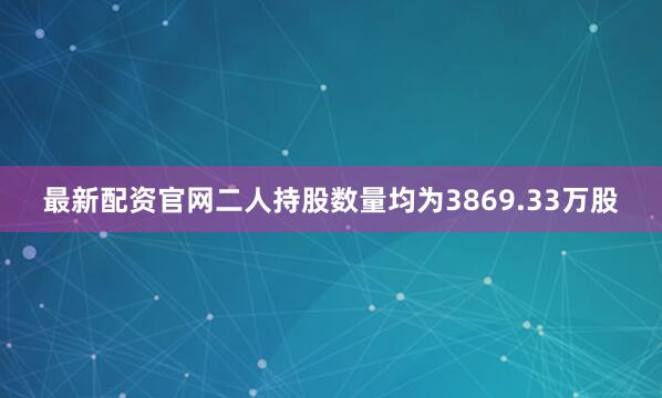 最新配资官网二人持股数量均为3869.33万股