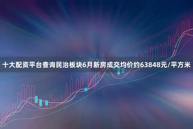 十大配资平台查询民治板块6月新房成交均价约63848元/平方米