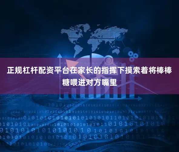 正规杠杆配资平台在家长的指挥下摸索着将棒棒糖喂进对方嘴里