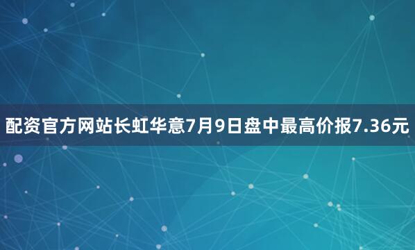 配资官方网站长虹华意7月9日盘中最高价报7.36元