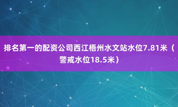 排名第一的配资公司西江梧州水文站水位7.81米（警戒水位18.5米）