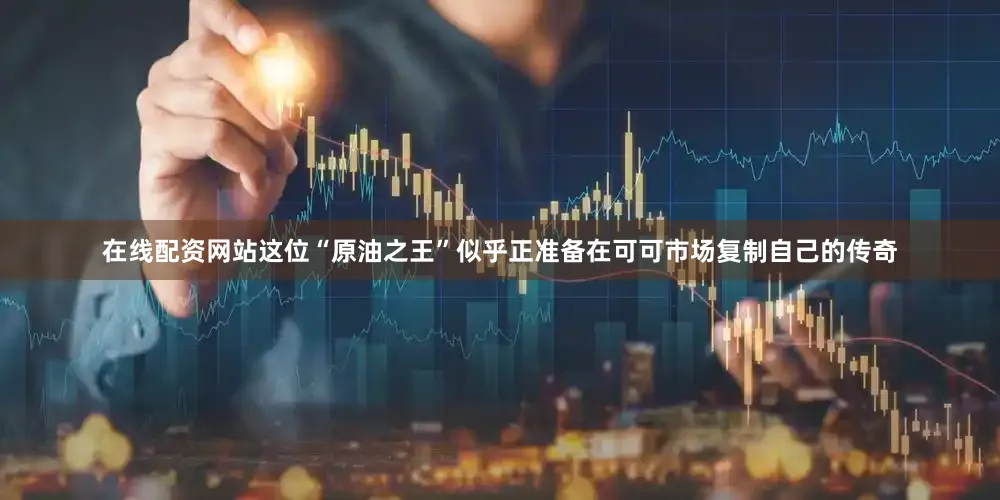 在线配资网站这位“原油之王”似乎正准备在可可市场复制自己的传奇