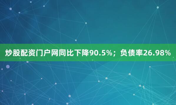 炒股配资门户网同比下降90.5%；负债率26.98%
