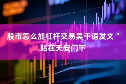 股市怎么加杠杆交易吴千语发文＂站在天安门下