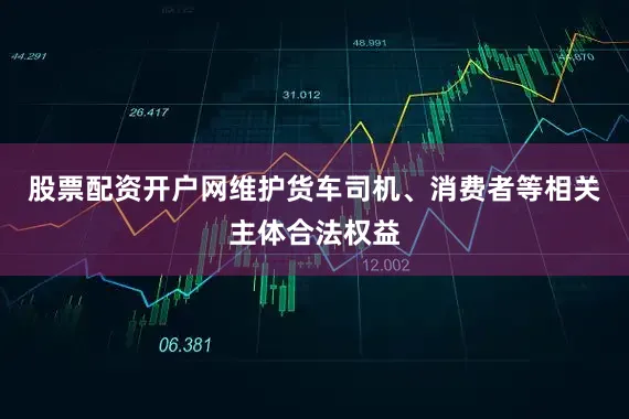 股票配资开户网维护货车司机、消费者等相关主体合法权益