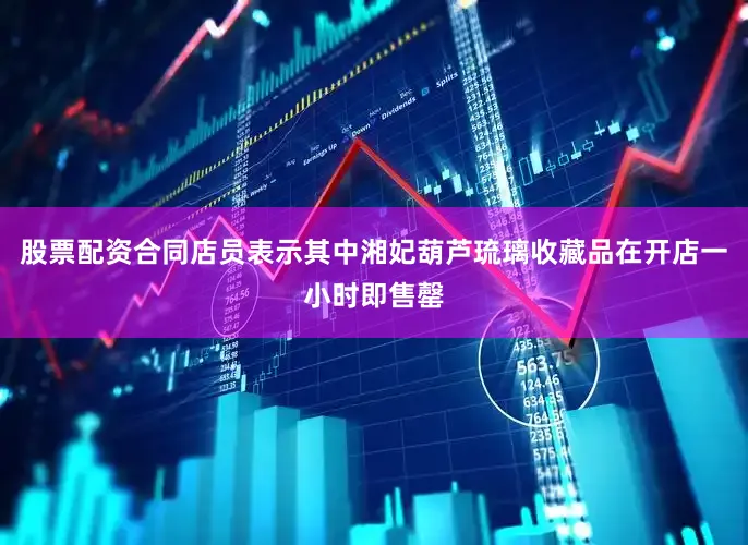 股票配资合同店员表示其中湘妃葫芦琉璃收藏品在开店一小时即售罄