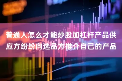 普通人怎么才能炒股加杠杆产品供应方纷纷向选品方推介自己的产品